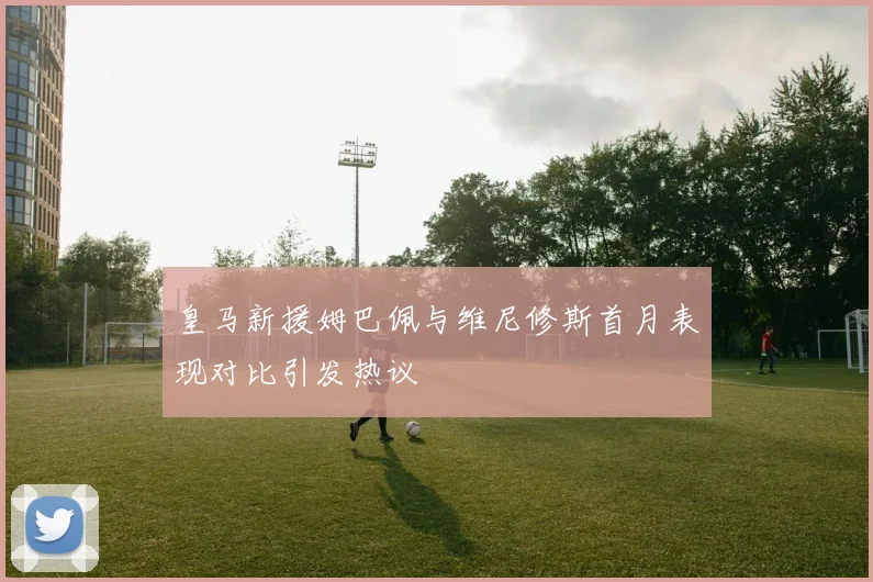 皇马新援姆巴佩与维尼修斯首月表现对比引发热议