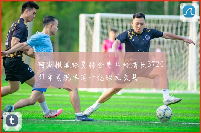阿斯报道球员转会费年均增长372031年或现单笔十亿欧元交易