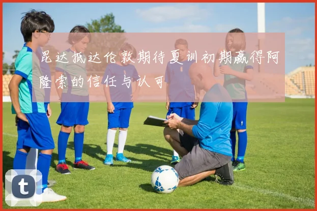 昆达抵达伦敦期待夏训初期赢得阿隆索的信任与认可