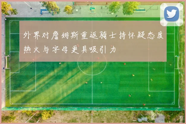 外界对詹姆斯重返骑士持怀疑态度热火与字母更具吸引力