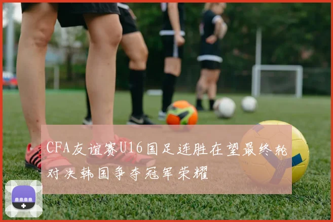 CFA友谊赛U16国足连胜在望最终轮对决韩国争夺冠军荣耀