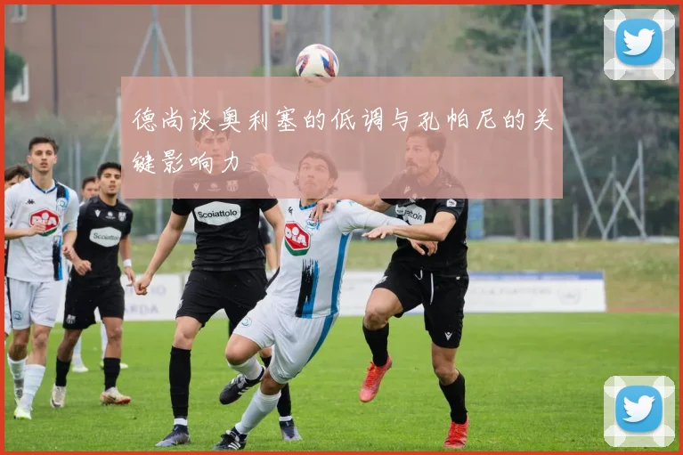 德尚谈奥利塞的低调与孔帕尼的关键影响力