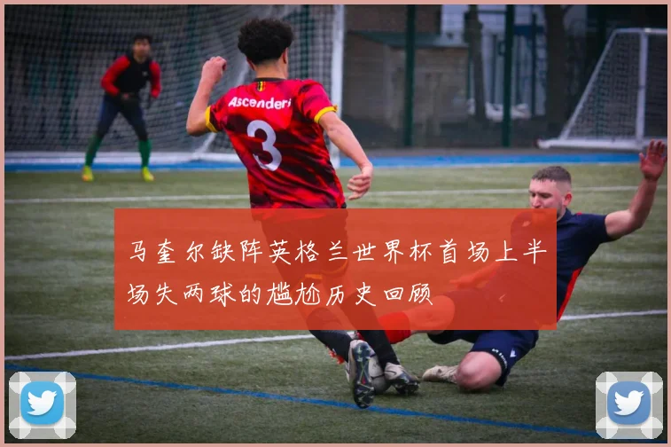 马奎尔缺阵英格兰世界杯首场上半场失两球的尴尬历史回顾