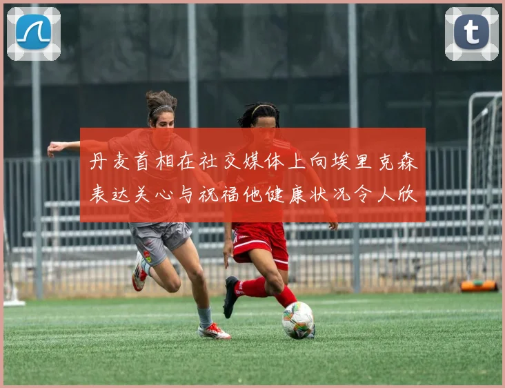 丹麦首相在社交媒体上向埃里克森表达关心与祝福他健康状况令人欣慰