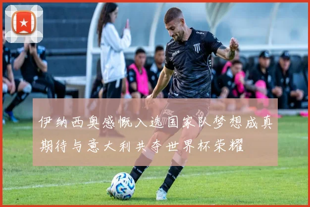 伊纳西奥感慨入选国家队梦想成真期待与意大利共夺世界杯荣耀