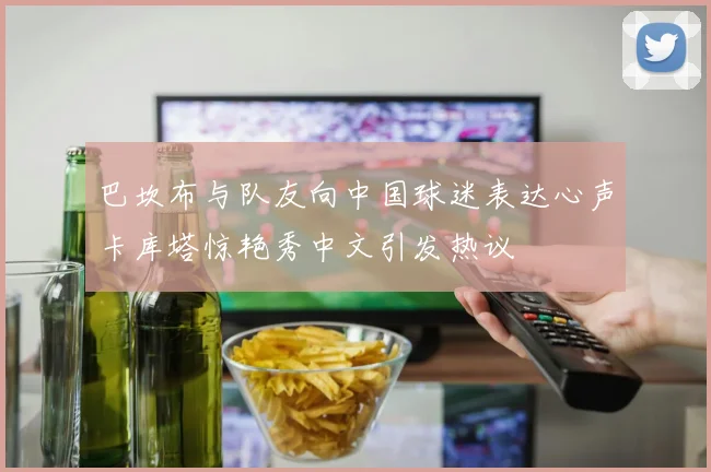 巴坎布与队友向中国球迷表达心声卡库塔惊艳秀中文引发热议