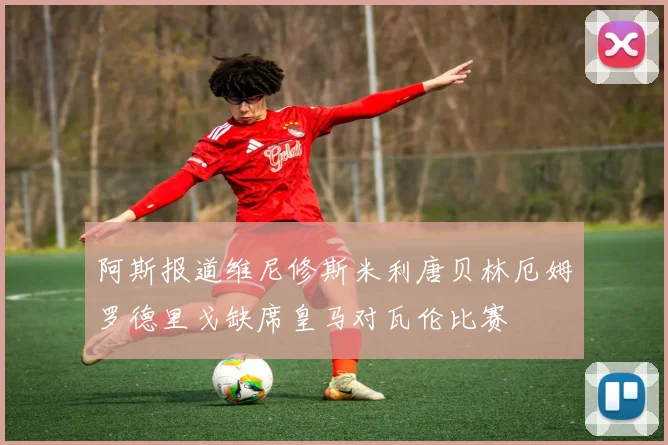 阿斯报道维尼修斯米利唐贝林厄姆罗德里戈缺席皇马对瓦伦比赛