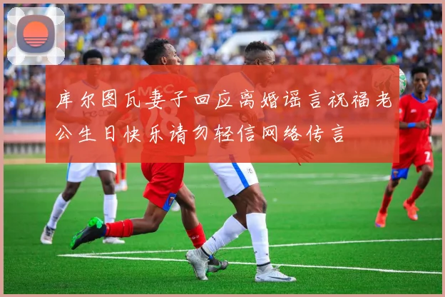 库尔图瓦妻子回应离婚谣言祝福老公生日快乐请勿轻信网络传言