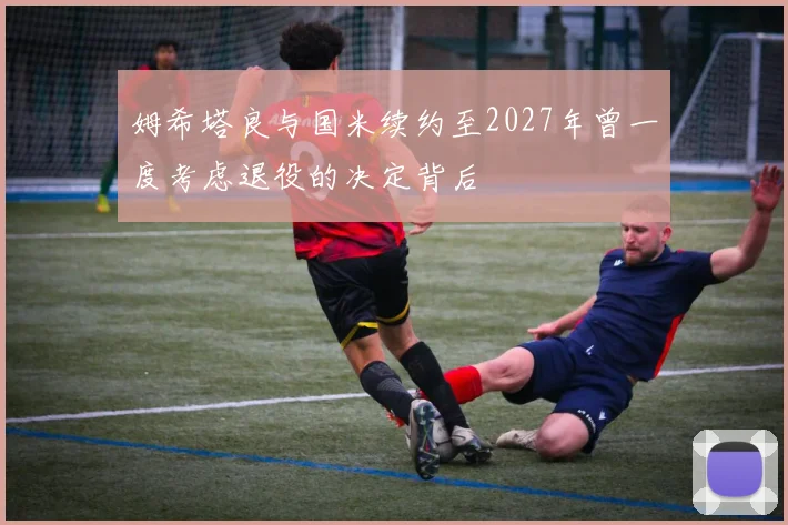 姆希塔良与国米续约至2027年曾一度考虑退役的决定背后
