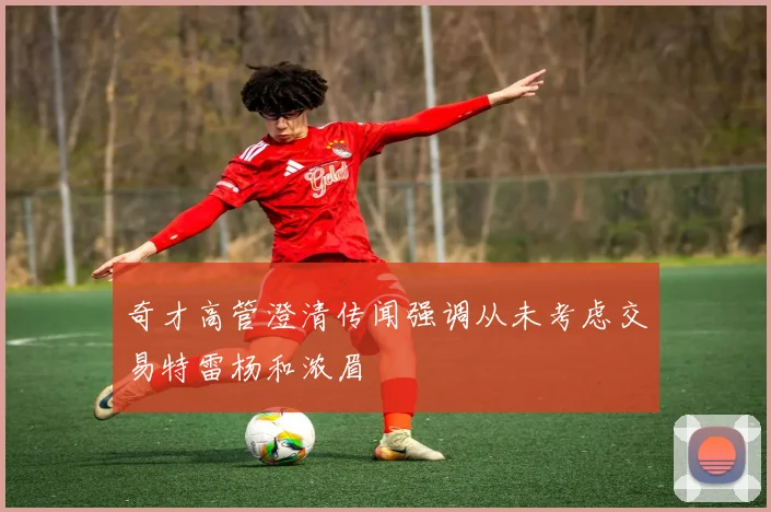 奇才高管澄清传闻强调从未考虑交易特雷杨和浓眉