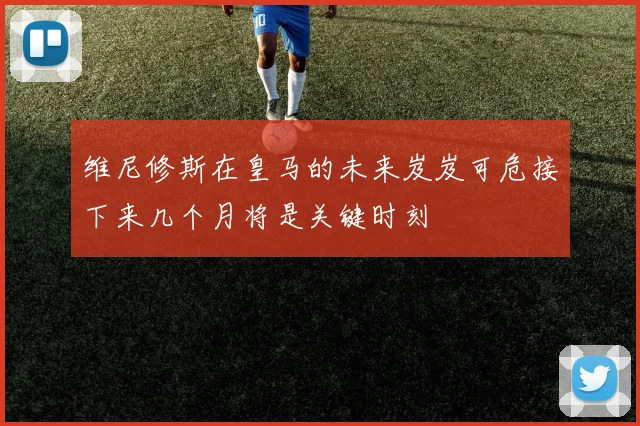 维尼修斯在皇马的未来岌岌可危接下来几个月将是关键时刻