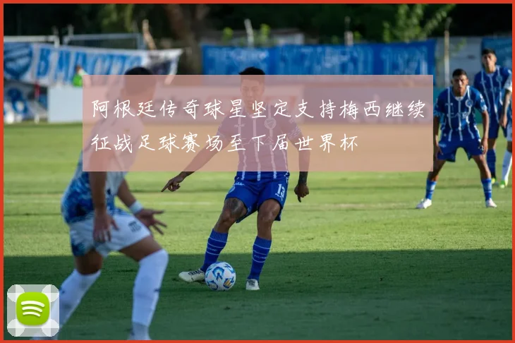 阿根廷传奇球星坚定支持梅西继续征战足球赛场至下届世界杯