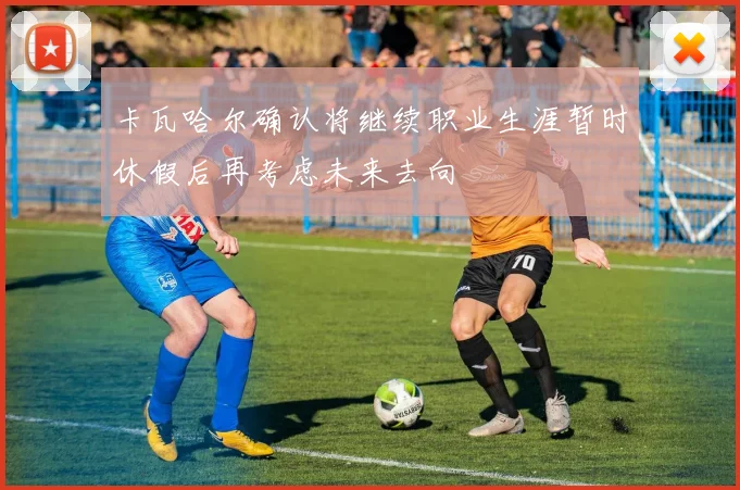 卡瓦哈尔确认将继续职业生涯暂时休假后再考虑未来去向