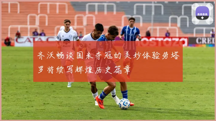 齐沃畅谈国米夺冠的美妙体验劳塔罗将续写辉煌历史篇章