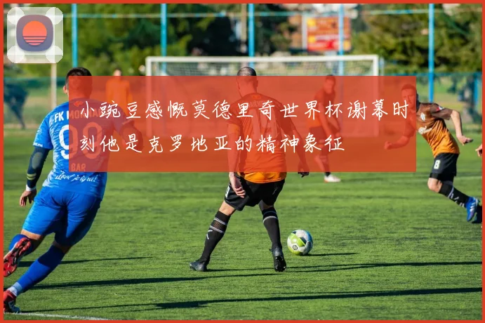 小豌豆感慨莫德里奇世界杯谢幕时刻他是克罗地亚的精神象征