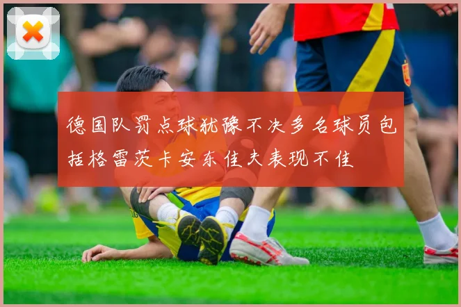 德国队罚点球犹豫不决多名球员包括格雷茨卡安东佳夫表现不佳