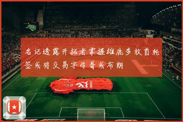 名记透露开拓者掌握雄鹿多枚首轮签或将交易字母哥或布朗