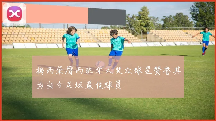 梅西荣膺西班牙大奖众球星赞誉其为当今足坛最佳球员