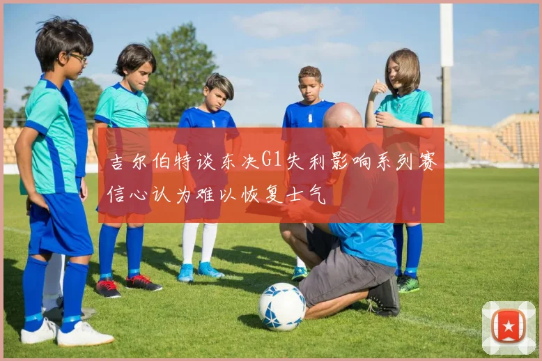 吉尔伯特谈东决G1失利影响系列赛信心认为难以恢复士气
