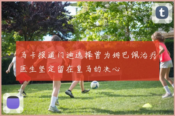 马卡报道门迪选择曾为姆巴佩治疗医生坚定留在皇马的决心