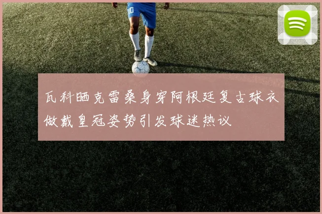 瓦科晒克雷桑身穿阿根廷复古球衣做戴皇冠姿势引发球迷热议