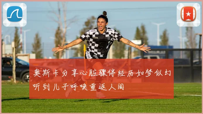 奥斯卡分享心脏骤停经历如梦似幻听到儿子呼唤重返人间