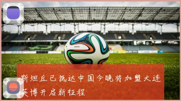 斯坦丘已抵达中国今晚将加盟大连英博开启新征程