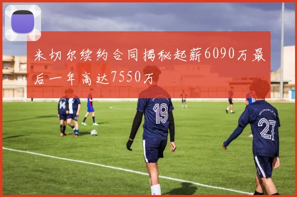米切尔续约合同揭秘起薪6090万最后一年高达7550万